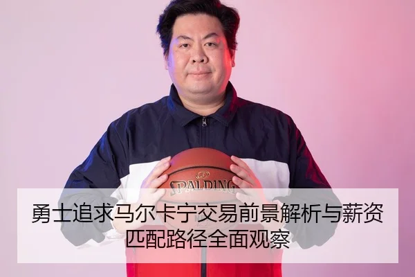 勇士追求马尔卡宁交易前景解析与薪资匹配路径全面观察